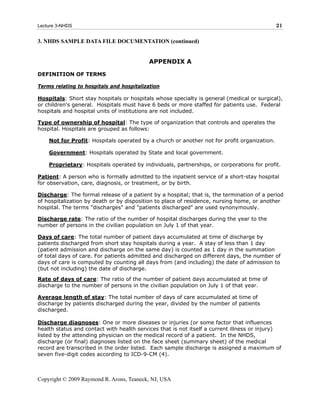 Lecture 3-NHDS                                                                               21

3. NHDS SAMPLE DATA FILE DOCUMENTATION (continued)


                                           APPENDIX A

DEFINITION OF TERMS

Terms relating to hospitals and hospitalization

Hospitals: Short stay hospitals or hospitals whose specialty is general (medical or surgical),
or children's general. Hospitals must have 6 beds or more staffed for patients use. Federal
hospitals and hospital units of institutions are not included.

Type of ownership of hospital: The type of organization that controls and operates the
hospital. Hospitals are grouped as follows:

    Not for Profit: Hospitals operated by a church or another not for profit organization.

    Government: Hospitals operated by State and local government.

    Proprietary: Hospitals operated by individuals, partnerships, or corporations for profit.

Patient: A person who is formally admitted to the inpatient service of a short-stay hospital
for observation, care, diagnosis, or treatment, or by birth.

Discharge: The formal release of a patient by a hospital; that is, the termination of a period
of hospitalization by death or by disposition to place of residence, nursing home, or another
hospital. The terms "discharges" and "patients discharged" are used synonymously.

Discharge rate: The ratio of the number of hospital discharges during the year to the
number of persons in the civilian population on July 1 of that year.

Days of care: The total number of patient days accumulated at time of discharge by
patients discharged from short stay hospitals during a year. A stay of less than 1 day
(patient admission and discharge on the same day) is counted as 1 day in the summation
of total days of care. For patients admitted and discharged on different days, the number of
days of care is computed by counting all days from (and including) the date of admission to
(but not including) the date of discharge.

Rate of days of care: The ratio of the number of patient days accumulated at time of
discharge to the number of persons in the civilian population on July 1 of that year.

Average length of stay: The total number of days of care accumulated at time of
discharge by patients discharged during the year, divided by the number of patients
discharged.

Discharge diagnoses: One or more diseases or injuries (or some factor that influences
health status and contact with health services that is not itself a current illness or injury)
listed by the attending physician on the medical record of a patient. In the NHDS,
discharge (or final) diagnoses listed on the face sheet (summary sheet) of the medical
record are transcribed in the order listed. Each sample discharge is assigned a maximum of
seven five-digit codes according to ICD-9-CM (4).



Copyright © 2009 Raymond R. Arons, Teaneck, NJ, USA
 