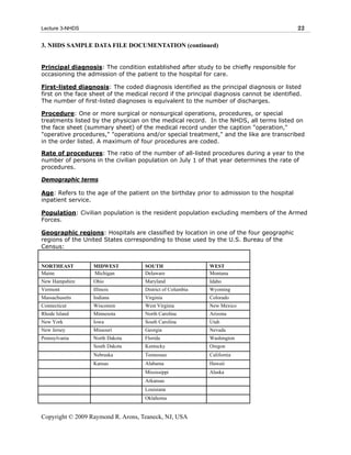 Lecture 3-NHDS                                                                              22

3. NHDS SAMPLE DATA FILE DOCUMENTATION (continued)


Principal diagnosis: The condition established after study to be chiefly responsible for
occasioning the admission of the patient to the hospital for care.

First-listed diagnosis: The coded diagnosis identified as the principal diagnosis or listed
first on the face sheet of the medical record if the principal diagnosis cannot be identified.
The number of first-listed diagnoses is equivalent to the number of discharges.

Procedure: One or more surgical or nonsurgical operations, procedures, or special
treatments listed by the physician on the medical record. In the NHDS, all terms listed on
the face sheet (summary sheet) of the medical record under the caption "operation,"
"operative procedures," "operations and/or special treatment," and the like are transcribed
in the order listed. A maximum of four procedures are coded.

Rate of procedures: The ratio of the number of all-listed procedures during a year to the
number of persons in the civilian population on July 1 of that year determines the rate of
procedures.

Demographic terms

Age: Refers to the age of the patient on the birthday prior to admission to the hospital
inpatient service.

Population: Civilian population is the resident population excluding members of the Armed
Forces.

Geographic regions: Hospitals are classified by location in one of the four geographic
regions of the United States corresponding to those used by the U.S. Bureau of the
Census:


NORTHEAST         MIDWEST            SOUTH                  WEST
Maine             Michigan           Delaware               Montana
New Hampshire     Ohio               Maryland               Idaho
Vermont           Illinois           District of Columbia   Wyoming
Massachusetts     Indiana            Virginia               Colorado
Connecticut       Wisconsin          West Virginia          New Mexico
Rhode Island      Minnesota          North Carolina         Arizona
New York          Iowa               South Carolina         Utah
New Jersey        Missouri           Georgia                Nevada
Pennsylvania      North Dakota       Florida                Washington
                  South Dakota       Kentucky               Oregon
                  Nebraska           Tennessee              California
                  Kansas             Alabama                Hawaii
                                     Mississippi            Alaska
                                     Arkansas
                                     Louisiana
                                     Oklahoma


Copyright © 2009 Raymond R. Arons, Teaneck, NJ, USA
 