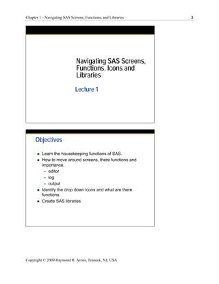 Chapter 1 - Navigating SAS Screens, Functions, and Libraries   3




                              Navigating SAS Screens,
                              Functions, Icons and
                              Libraries
                              Lecture 1




      Objectives

         Learn the housekeeping functions of SAS.
         How to move around screens, there functions and
         importance.
          – editor
          – log
          – output
         Identify the drop down icons and what are there
         functions.
         Create SAS libraries




Copyright © 2009 Raymond R. Arons, Teaneck, NJ, USA
 
