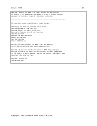 Lecture 3-NHDS                                                            24

CAUTION - Because the NHDS is a sample survey, the application
of weights to the sample data is needed in order to produce national
estimates of inpatient hospital utilization statistics.

-----------------------------------------------------------------------

For questions concerning NHDS data, please contact:

Ambulatory and Hospital Care Statistics Branch
Division of Health Care Statistics
National Center for Health Statistics
Centers for Disease Control and Prevention
3311 Toledo Road
Hyattsville, Maryland 20782
Phone: 301.458.4321
Fax: 301.458.4032
Email: NHDS@cdc.gov

For more information about the NHDS, visit our website:
http://www.cdc.gov/nchs/about/major/hdasd/nhds.htm

For email discussions and dissemination of NHDS data, join our
Hospital Discharge and Ambulatory Surgery Data listserv (HDAS-DATA).
In the body of an email message (leaving the subject line blank), type:
subscribe hdas-data Your Name

Send this message to:
listserv@cdc.gov




Copyright © 2009 Raymond R. Arons, Teaneck, NJ, USA
 