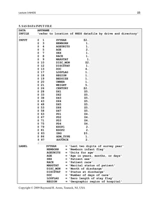 Lecture 3-NHDS                                                         25



5. SAS DATA INPUT FILE
DATA         ANYNAME ;
INFILE       'refer to location of NHDS datafile by drive and directory'
;
INPUT        @ 1         SVYEAR           $2.
             @ 3         NEWBORN           1.
             @ 4         AGEUNITS          1.
             @ 5         AGE               2.
             @ 7         SEX               1.
             @ 8         RACE              1.
             @ 9         MARSTAT            1.
             @ 10        DISC_MON          $2.
             @ 12        DISCSTAT          1.
             @ 13        DOC               4.
             @ 17        LOSFLAG           1.
             @ 18        REGION            1.
             @ 19        BEDSIZE           1.
             @ 20        OWNER             1.
             @ 21        WEIGHT            5.
             @ 26        CENTURY          $2.
             @ 28        DX1              $5.
             @ 33        DX2              $5.
             @ 38        DX3              $5.
             @ 43        DX4              $5.
             @ 48        DX5              $5.
             @ 53        DX6              $5.
             @ 58        DX7              $5.
             @ 63        PD1              $4.
             @ 67        PD2              $4.
             @ 71        PD3              $4.
             @ 75        PD4              $4.
             @ 79        ESOP1             2.
             @ 81        ESOP2             2.
             @ 83         DRG             $3.
             @ 86        ADM_TYPE          1.
             @ 87         ASOURCE          2.
             ;
LABEL              SVYEAR      = 'Last two digits of survey year'
                   NEWBORN     = 'Newborn infant flag'
                   AGEUNITS    = 'Units for age'
                   AGE         = 'Age in years, months, or days'
                   SEX         = 'Patient sex'
                   RACE        = 'Patient race'
                   MARSTAT     = 'Marital status of patient'
                   DISC_MON    = 'Month of discharge'
                   DISCSTAT    = 'Status at discharge'
                   DOC         = 'Number of days of care'
                   LOSFLAG     = 'Zero length of stay flag'
                   REGION      = 'Geographic region of hospital'

Copyright © 2009 Raymond R. Arons, Teaneck, NJ, USA
 