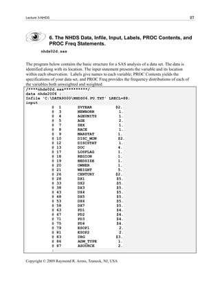 Lecture 3-NHDS                                                                                   27




             6. The NHDS Data, Infile, Input, Labels, PROC Contents, and
             PROC Freq Statements.
        nhds02d.sas


The program below contains the basic structure for a SAS analysis of a data set. The data is
identified along with its location. The input statement presents the variable and its location
within each observation. Labels give names to each variable; PROC Contents yields the
specifications of your data set, and PROC Freq provides the frequency distributions of each of
the variables both unweighted and weighted.
/****nhds02d.sas**********/
data nhds2006 ;
Infile 'C:DATA9000NHDS06.PU.TXT' LRECL=88;
input
           @ 1        SVYEAR          $2.
           @ 3        NEWBORN          1.
           @ 4        AGEUNITS         1.
           @ 5        AGE              2.
           @ 7        SEX              1.
           @ 8        RACE             1.
           @ 9        MARSTAT          1.
           @ 10       DISC_MON         $2.
           @ 12       DISCSTAT         1.
           @ 13       DOC              4.
           @ 17       LOSFLAG          1.
           @ 18       REGION           1.
           @ 19       BEDSIZE          1.
           @ 20       OWNER            1.
           @ 21       WEIGHT           5.
           @ 26       CENTURY         $2.
           @ 28       DX1             $5.
           @ 33       DX2             $5.
           @ 38       DX3             $5.
           @ 43       DX4             $5.
           @ 48       DX5             $5.
           @ 53       DX6             $5.
           @ 58       DX7             $5.
           @ 63       PD1             $4.
           @ 67       PD2             $4.
           @ 71       PD3             $4.
           @ 75       PD4             $4.
           @ 79       ESOP1            2.
           @ 81       ESOP2            2.
           @ 83       DRG             $3.
           @ 86       ADM_TYPE         1.
           @ 87       ASOURCE          2.
           ;

Copyright © 2009 Raymond R. Arons, Teaneck, NJ, USA
 