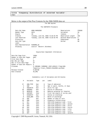 Lecture 3-NHDS                                                                                    29

title 'frequency distribution of selected variable';
run;


Below is the output of the Proc Contents for the 2006 NHDS data set.
                                               The SAS System

                                        The CONTENTS Procedure

     Data Set Name         WORK.NHDS2006                          Observations           376328
     Member Type           DATA                                   Variables              32
     Engine                V9                                     Indexes                0
     Created               Tuesday, June 30, 2009 12:23:42 PM     Observation Length     200
     Last Modified         Tuesday, June 30, 2009 12:23:42 PM     Deleted Observations   0
     Protection                                                   Compressed             NO
     Data Set Type                                                Sorted                 NO
     Label
     Data Representation   WINDOWS_32
     Encoding              wlatin1 Western (Windows)



                                 Engine/Host Dependent Information

Data Set Page Size           16384
Number of Data Set Pages     4647
First Data Page              1
Max Obs per Page             81
Obs in First Data Page       57
Number of Data Set Repairs   0
Filename                     C:DOCUME~1DR0E98~1.RAYLOCALS~1TempSAS
                             Temporary Files_TD5532nhds2006.sas7bdat
Release Created              9.0201M0
Host Created                 XP_PRO



                             Alphabetic List of Variables and Attributes

                 #    Variable   Type    Len      Label

                 31   ADM_TYPE   Num       8      Type of admission
                  4   AGE        Num       8      Age in years, months, or days
                  3   AGEUNITS   Num       8      Units for age
                 32   ASOURCE    Num       8      Source of admission
                 13   BEDSIZE    Num       8      Bedsize grouping for hospital
                 16   CENTURY    Char      2      First two digits of survey year
                  9   DISCSTAT   Num       8      Status at discharge
                  8   DISC_MON   Char      2      Month of discharge
                 10   DOC        Num       8      Number of days of care
                 30   DRG        Char      3      Diagnosis-related group
                 17   DX1        Char      5      ICD-9-CM diagnosis code - first
                 18   DX2        Char      5      ICD-9-CM diagnosis code - second
                 19   DX3        Char      5      ICD-9-CM diagnosis code - third
                 20   DX4        Char      5      ICD-9-CM diagnosis code - fourth
                 21   DX5        Char      5      ICD-9-CM diagnosis code - fifth
                 22   DX6        Char      5      ICD-9-CM diagnosis code - sixth
                 23   DX7        Char      5      ICD-9-CM diagnosis code - seventh

Copyright © 2009 Raymond R. Arons, Teaneck, NJ, USA
 