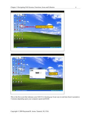Chapter 1-Navigating SAS Screens, Functions, Icons and Libraries                                      4




                                        Double Click on SAS 9.2




                                                                  SAS Loading




This is the first event that indicates your SAS 9.2 is booting up. It can vary in real time from 6 seconds to
3 minutes depending upon your computer speed and RAM.




Copyright © 2009 Raymond R. Arons, Teaneck, NJ, USA
 