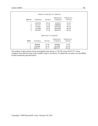 Lecture 3-NHDS                                                                                     34


                                     Bedsize grouping for hospital

                                                        Cumulative    Cumulative
                    BEDSIZE    Frequency     Percent     Frequency      Percent
                    ƒƒƒƒƒƒƒƒƒƒƒƒƒƒƒƒƒƒƒƒƒƒƒƒƒƒƒƒƒƒƒƒƒƒƒƒƒƒƒƒƒƒƒƒƒƒƒƒƒƒƒƒƒƒƒƒƒƒƒƒ
                          1     8727912       22.45       8727912        22.45
                          2     8171471       21.02      16899383        43.47
                          3     7475041       19.23      24374424        62.70
                          4     9141896       23.52      33516320        86.22
                          5     5357457       13.78      38873777       100.00



                                         Ownership of hospital

                                                       Cumulative    Cumulative
                     OWNER    Frequency     Percent     Frequency      Percent
                     ƒƒƒƒƒƒƒƒƒƒƒƒƒƒƒƒƒƒƒƒƒƒƒƒƒƒƒƒƒƒƒƒƒƒƒƒƒƒƒƒƒƒƒƒƒƒƒƒƒƒƒƒƒƒƒƒƒƒ
                         1     4679522       12.04       4679522        12.04
                         2     4762338       12.25       9441860        24.29
                         3    29431917       75.71      38873777       100.00

The number of observations for the unweighted observations is 376,328 versus 38,873,777 when
weighted. Note that the name of the variable values is not shown. To obtain this we need to use the PROC
Format statements presented below.




Copyright © 2009 Raymond R. Arons, Teaneck, NJ, USA
 