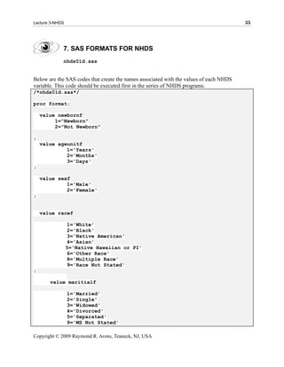 Lecture 3-NHDS                                                                          35




             7. SAS FORMATS FOR NHDS
             nhds01d.sas


Below are the SAS codes that create the names associated with the values of each NHDS
variable. This code should be executed first in the series of NHDS programs.
/*nhds01d.sas*/

proc format;

    value newbornf
         1="Newborn"
         2="Not Newborn"

;
    value ageunitf
             1='Years'
             2='Months'
             3='Days'
;

    value sexf
             1='Male'
             2='Female'
;


    value racef

                 1='White'
                 2='Black'
                 3='Native American'
                 4='Asian'
                 5='Native Hawaiian or PI'
                 6='Other Race'
                 8='Multiple Race'
                 9='Race Not Stated'
;

       value maritialf

                 1='Married'
                 2='Single'
                 3='Widowed'
                 4='Divorced'
                 5='Separated'
                 9='MS Not Stated'

Copyright © 2009 Raymond R. Arons, Teaneck, NJ, USA
 