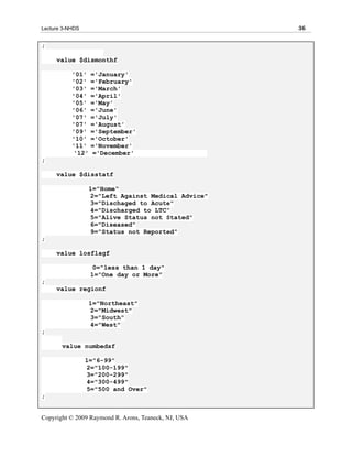 Lecture 3-NHDS                                        36

;

     value $dismonthf

           '01'   ='January'
           '02'   ='February'
           '03'   ='March'
           '04'   ='April'
           '05'   ='May'
           '06'   ='June'
           '07'   ='July'
           '07'   ='August'
           '09'   ='September'
           '10'   ='October'
           '11'   ='November'
           '12'   ='December'
;

     value $disstatf

                  1="Home"
                  2="Left Against Medical Advice"
                  3="Dischaged to Acute"
                  4="Discharged to LTC"
                  5="Alive Status not Stated"
                  6="Diseased"
                  9="Status not Reported"
;

     value losflagf

                   0="less than 1 day"
                  1="One day or More"
;
     value regionf

                  1="Northeast"
                  2="Midwest"
                  3="South"
                  4="West"
;

       value numbedsf

                 1="6-99"
                 2="100-199"
                 3="200-299"
                 4="300-499"
                 5="500 and Over"
;


Copyright © 2009 Raymond R. Arons, Teaneck, NJ, USA
 