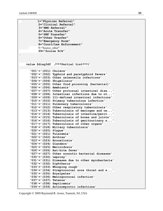 Lecture 3-NHDS                                                 38

                 1="Physican Referral"
                 2="Clinical Referral"
                  3="HMO Referral"
                 4="Acute Transfer"
                 5="SNF Transfer"
                 6="Other Tranfer"
                 7="Emergency Room"
                 8="Court/Law Enforcement"
                 9="Source_other"
                 99="Sourse N/A"
;


     value $diag3df       /***Partial List***/

        '001'='(001)     Cholera'
        '002'='(002)     Typhoid and paratyphoid fevers'
        '003'='(003)     Other salmonella infections'
        '004'='(004)     Shigellosis'
        '005'='(005)     Other food poisoning (bacterial)'
        '006'='(006)     Amebiasis'
        '007'='(007)     Other protozoal intestinal dise...'
        '008'='(008)     Intestinal infections due to ot...'
        '009'='(009)     Ill-defined intestinal infections'
        '010'='(010)     Primary tuberculous infection'
        '011'='(011)     Pulmonary tuberculosis'
        '012'='(012)     Other respiratory tuberculosis'
        '013'='(013)     Tuberculosis of meninges and ce...'
        '014'='(014)     Tuberculosis of intestine/perit...'
        '015'='(015)     Tuberculosis of bones and joints'
        '016'='(016)     Tuberculosis of genitourinary s...'
        '017'='(017)     Tuberculosis of other organs'
        '018'='(018)     Miliary tuberculosis'
        '020'='(020)     Plague'
        '021'='(021)     Tularemia'
        '022'='(022)     Anthrax'
        '023'='(023)     Brucellosis'
        '024'='(024)     Glanders'
        '025'='(025)     Melioidosis'
        '026'='(026)     Rat-bite fever'
        '027'='(027)     Other zoonotic bacterial diseases'
        '030'='(030)     Leprosy'
        '031'='(031)     Diseases due to other mycobacteria'
        '032'='(032)     Diphtheria'
        '033'='(033)     Whooping cough'
        '034'='(034)     Streptococcal sore throat and s...'
        '035'='(035)     Erysipelas'
        '036'='(036)     Meningococcal infection'
        '037'='(037)     Tetanus'
        '038'='(038)     Septicemia'
        '039'='(039)     Actinomycotic infections'

Copyright © 2009 Raymond R. Arons, Teaneck, NJ, USA
 