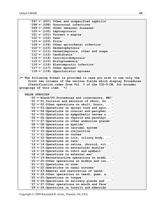 Lecture 3-NHDS                                                     40

        '097'='(097)     Other and unspecified syphilis'
        '098'='(098)     Gonococcal infections'
        '099'='(099)     Other venereal diseases'
        '100'='(100)     Leptospirosis'
        '101'='(101)     Vincent`s angina'
        '102'='(102)     Yaws'
        '103'='(103)     Pinta'
        '104'='(104)     Other spirochetal infection'
        '110'='(110)     Dermatophytosis'
        '111'='(111)     Dermatomycosis, other and unspe...'
        '112'='(112)     Candidiasis'
        '114'='(114)     Coccidioidomycosis'
        '115'='(115)     Histoplasmosis'
        '116'='(116)     Blastomycotic infection'
        '117'='(117)     Other mycoses'
        '118'='(118)     Opportunistic mycoses

/* The following format is provided in case you wish to use only the
     first two columns of the various fields which display Procedures
     Classification codes from Vol. 3 of the ICD-9-CM, for broader
groupings of this item. */

    VALUE $PROC2DF
       '00'='Blank/00:Procedures and interventns, NEC'
       '01'='01:Incision and excision of skull, br...'
       '02'='02:Other operations on skull, brain, ...'
       '03'='03:Operations on spinal cord and spin...'
       '04'='04:Operations on cranial and peripher...'
       '05'='05:Operations on sympathetic nerves o...'
       '06'='06:Operations on thyroid and parathyr...'
       '07'='07:Operations on other endocrine glands'
       '08'='08:Operations on eyelids'
       '09'='09:Operations on lacrimal system'
       '10'='10:Operations on conjunctiva'
       '11'='11:Operations on cornea'
       '12'='12:Operations on iris, ciliary body, ...'
       '13'='13:Operations on lens'
       '14'='14:Operations on retina, choroid, vit...'
       '15'='15:Operations on extraocular muscles'
       '16'='16:Operations on orbit and eyeball'
       '18'='18:Operations on external ear'
       '19'='19:Reconstructive operations on middl...'
       '20'='20:Other operations on middle and inn...'
       '21'='21:Operations on nose'
       '22'='22:Operations on nasal sinuses'
       '23'='23:Removal and restoration of teeth'
       '24'='24:Other operations on teeth, gums, a...'
       '25'='25:Operations on tongue'
       '26'='26:Operations on salivary glands and ...'
       '27'='27:Other operations on mouth and face'
       '28'='28:Operations on tonsils and adenoids'

Copyright © 2009 Raymond R. Arons, Teaneck, NJ, USA
 