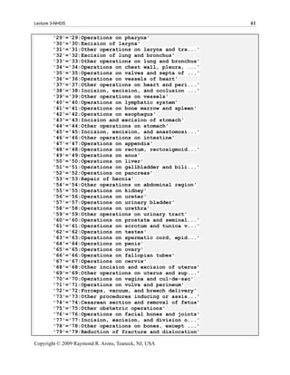 Lecture 3-NHDS                                            41

        '29'='29:Operations on pharynx'
        '30'='30:Excision of larynx'
        '31'='31:Other operations on larynx and tra...'
        '32'='32:Excision of lung and bronchus'
        '33'='33:Other operations on lung and bronchus'
        '34'='34:Operations on chest wall, pleura, ...'
        '35'='35:Operations on valves and septa of ...'
        '36'='36:Operations on vessels of heart'
        '37'='37:Other operations on heart and peri...'
        '38'='38:Incision, excision, and occlusion ...'
        '39'='39:Other operations on vessels'
        '40'='40:Operations on lymphatic system'
        '41'='41:Operations on bone marrow and spleen'
        '42'='42:Operations on esophagus'
        '43'='43:Incision and excision of stomach'
        '44'='44:Other operations on stomach'
        '45'='45:Incision, excision, and anastomosi...'
        '46'='46:Other operations on intestine'
        '47'='47:Operations on appendix'
        '48'='48:Operations on rectum, rectosigmoid...'
        '49'='49:Operations on anus'
        '50'='50:Operations on liver'
        '51'='51:Operations on gallbladder and bili...'
        '52'='52:Operations on pancreas'
        '53'='53:Repair of hernia'
        '54'='54:Other operations on abdominal region'
        '55'='55:Operations on kidney'
        '56'='56:Operations on ureter'
        '57'='57:Operations on urinary bladder'
        '58'='58:Operations on urethra'
        '59'='59:Other operations on urinary tract'
        '60'='60:Operations on prostate and seminal...'
        '61'='61:Operations on scrotum and tunica v...'
        '62'='62:Operations on testes'
        '63'='63:Operations on spermatic cord, epid...'
        '64'='64:Operations on penis'
        '65'='65:Operations on ovary'
        '66'='66:Operations on fallopian tubes'
        '67'='67:Operations on cervix'
        '68'='68:Other incision and excision of uterus'
        '69'='69:Other operations on uterus and sup...'
        '70'='70:Operations on vagina and cul-de-sac'
        '71'='71:Operations on vulva and perineum'
        '72'='72:Forceps, vacuum, and breech delivery'
        '73'='73:Other procedures inducing or assis...'
        '74'='74:Cesarean section and removal of fetus'
        '75'='75:Other obstetric operations'
        '76'='76:Operations on facial bones and joints'
        '77'='77:Incision, excision, and division o...'
        '78'='78:Other operations on bones, except ...'
        '79'='79:Reduction of fracture and dislocation'

Copyright © 2009 Raymond R. Arons, Teaneck, NJ, USA
 