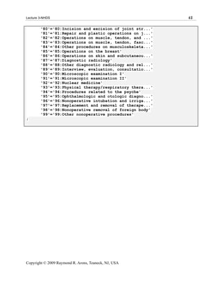 Lecture 3-NHDS                                            42

        '80'='80:Incision and excision of joint str...'
        '81'='81:Repair and plastic operations on j...'
        '82'='82:Operations on muscle, tendon, and ...'
        '83'='83:Operations on muscle, tendon, fasc...'
        '84'='84:Other procedures on musculoskeleta...'
        '85'='85:Operations on the breast'
        '86'='86:Operations on skin and subcutaneou...'
        '87'='87:Diagnostic radiology'
        '88'='88:Other diagnostic radiology and rel...'
        '89'='89:Interview, evaluation, consultatio...'
        '90'='90:Microscopic examination I'
        '91'='91:Microscopic examination II'
        '92'='92:Nuclear medicine'
        '93'='93:Physical therapy/respiratory thera...'
        '94'='94:Procedures related to the psyche'
        '95'='95:Ophthalmologic and otologic diagno...'
        '96'='96:Nonoperative intubation and irriga...'
        '97'='97:Replacement and removal of therape...'
        '98'='98:Nonoperative removal of foreign body'
        '99'='99:Other nonoperative procedures'
;




Copyright © 2009 Raymond R. Arons, Teaneck, NJ, USA
 