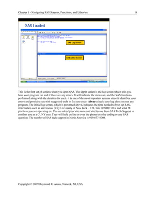 Chapter 1 - Navigating SAS Screens, Functions, and Libraries                                               5




      SAS Loaded



                                             SAS Log Screen




                                            SAS Editor Screen




This is the first set of screens when you open SAS. The upper screen is the log screen which tells you
how your program ran and if there are any errors. It will indicate the data read, and the SAS functions
performed along with the duration for each. It is one of the most important screens since it identifies your
errors and provides you with suggested tools to fix your code. Always check your log after you run any
program. The initial log screen, which is presented above, indicates the time needed to boot-up SAS,
information such as site license (City University of New York – T/R, Site 0070007378), and what PC
platform you are operating on. You are asked your site name and site license from SAS Tech-Support to
confirm you as a CUNY user. They will help on line or over the phone to solve coding or any SAS
question. The number of SAS tech support in North America is 919-677-8008.




Copyright © 2009 Raymond R. Arons, Teaneck, NJ, USA
 