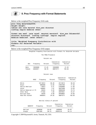 Lecture 3-NHDS                                                                               43


             8. Proc Frequency with Format Statements


Below is the weighted Proc Frequency SAS code.
proc freq data=nhds2006;
weight weight;
tables sex race marstat disc_mon discstat
losflag region bedsize owner;

format sex sexf. race racef. marstat marstatf. disc_mon $dismonthf.
discstat discstatf. losflag losflagf. region regionf.
bedsize bedsizef. owner ownerf.;

title 'Weighted Frequency Distribution with
Formats for Selected Variable';
run;

Below is the weighted Proc Frequency SAS output.
                        Weighted Frequency Distribution with Formats for Selected Variable

                                        The FREQ Procedure

                                           Patient sex

                                                      Cumulative    Cumulative
                      SEX    Frequency     Percent     Frequency      Percent
                   ƒƒƒƒƒƒƒƒƒƒƒƒƒƒƒƒƒƒƒƒƒƒƒƒƒƒƒƒƒƒƒƒƒƒƒƒƒƒƒƒƒƒƒƒƒƒƒƒƒƒƒƒƒƒƒƒƒƒƒ
                   Male      16030906       41.24      16030906        41.24
                   Female    22842871       58.76      38873777       100.00



                                           Patient race

                                                              Cumulative    Cumulative
                             RACE    Frequency     Percent     Frequency      Percent
            ƒƒƒƒƒƒƒƒƒƒƒƒƒƒƒƒƒƒƒƒƒƒƒƒƒƒƒƒƒƒƒƒƒƒƒƒƒƒƒƒƒƒƒƒƒƒƒƒƒƒƒƒƒƒƒƒƒƒƒƒƒƒƒƒƒƒƒƒƒƒƒƒƒƒ
            White                    23116012       59.46      23116012        59.46
            Black                     4685938       12.05      27801950        71.52
            Native American            118912        0.31      27920862        71.82
            Asian                      649604        1.67      28570466        73.50
            Native Hawaiian or PI       95043        0.24      28665509        73.74
            Other Race                 711022        1.83      29376531        75.57
            Multiple Race               33376        0.09      29409907        75.65
            Race Not Stated           9463870       24.35      38873777       100.00



                                     Marital status of patient

                                                           Cumulative    Cumulative
                       MARSTAT    Frequency     Percent     Frequency      Percent
                 ƒƒƒƒƒƒƒƒƒƒƒƒƒƒƒƒƒƒƒƒƒƒƒƒƒƒƒƒƒƒƒƒƒƒƒƒƒƒƒƒƒƒƒƒƒƒƒƒƒƒƒƒƒƒƒƒƒƒƒƒƒƒƒƒƒƒ
                 Married           9336056       24.02       9336056        24.02
                 Single           10931362       28.12      20267418        52.14

Copyright © 2009 Raymond R. Arons, Teaneck, NJ, USA
 