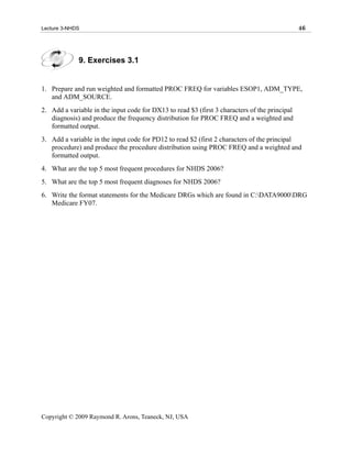 Lecture 3-NHDS                                                                                 46




             9. Exercises 3.1


1. Prepare and run weighted and formatted PROC FREQ for variables ESOP1, ADM_TYPE,
   and ADM_SOURCE.
2. Add a variable in the input code for DX13 to read $3 (first 3 characters of the principal
   diagnosis) and produce the frequency distribution for PROC FREQ and a weighted and
   formatted output.
3. Add a variable in the input code for PD12 to read $2 (first 2 characters of the principal
   procedure) and produce the procedure distribution using PROC FREQ and a weighted and
   formatted output.
4. What are the top 5 most frequent procedures for NHDS 2006?
5. What are the top 5 most frequent diagnoses for NHDS 2006?
6. Write the format statements for the Medicare DRGs which are found in C:DATA9000DRG
   Medicare FY07.




Copyright © 2009 Raymond R. Arons, Teaneck, NJ, USA
 