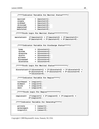 Lecture 3-NHDS                                                         48



       /****Indicator Variable for Marital Status*****/

       married              =   (marstat=1);
       single               =   (marstat=2);
       widowed              =   (marstat=3);
       divorced             =   (marstat=4);
       separated            =   (marstat=5);
       msnotstat            =   (marstat=9);

     /*****Truth Logic For Marital Status************/

    marstatcat=      1*(marstat=1) + 2*(marstat=2) + 3*(marstat=3)+
                     4*(marstat=4) + 5*(marstat=5) + 6*(marstat=9);


       /****Indicator Variable for Discharge Status*****/

        home                =   (discstat=1);
        dislma              =   (discstat=2);
        disacute            =   (discstat=3);
        disltc              =   (discstat=4);
        alivens             =   (discstat=5);
        disceased           =   (discstat=6);
        disstatna           =   (discstat=9);

     /*****Truth Logic For Marital Status************/

     discstatcat= 1*(discstat=1) + 2*(discstat=2) + 3*(discstat=3) +
                 4*(discstat=4) + 5*(discstat=5) + 6*(discstat=6) +
                  7*(discstat=9);

       /****Indicator Variable for Region*****/

       northeast     =   (region=1);
       midwest       =   (region=2);
       south         =   (region=3);
       west          =   (region=4);

       /*****Truth Logic For Region************/

     regioncat=      1*(region=1) + 2*(region=2) + 3*(region=3) +
                     4*(region=4);

     /****Indicator Variable for Ownership*****/

       private              = (owner=1);
       government           = (owner=2);
       nonprofit            = (owner=3);



Copyright © 2009 Raymond R. Arons, Teaneck, NJ, USA
 
