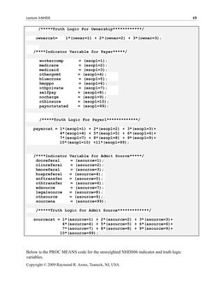 Lecture 3-NHDS                                                                     49

       /*****Truth Logic For Ownership************/

     ownercat=       1*(owner=1) + 2*(owner=2) + 3*(owner=3);


    /****Indicator Variable for Payer*****/

       workercomp           =   (esop1=1);
       medicare             =   (esop1=2);
       medicaid             =   (esop1=3);
       othergvmt            =   (esop1=4);
       bluecross            =   (esop1=5);
       hmoppo               =   (esop1=6);
       othprivate           =   (esop1=7);
       selfpay              =   (esop1=8);
       nocharge             =   (esop1=9);
       othinsure            =   (esop1=10);
       paynotstated         =   (esop1=99);


       /*****Truth Logic For Payer1*************/

    payercat = 1*(esop1=1) +        2*(esop1=2) + 3*(esop1=3)+
               4*(esop1=4) +        5*(esop1=5) + 6*(esop1=6)+
               7*(esop1=7) +        8*(esop1=8) + 9*(esop1=9)+
               10*(esop1=10)        +11*(esop1=99);


    /****Indicator     Variable for Admit Source*****/
     docreferal        = (asource=1);
     clinreferal       = (asource=2);
     hmoreferal        = (asource=3);
     hospreferal       = (asource=4);
     snftransfer       = (asource=5);
     othtransfer       = (asource=6);
     edsource          = (asource=7);
     legalsource       = (asource=8);
     othsource         = (asource=9);
     sourcena          = (asource=99);

     /*****Truth Logic for Admit Source*************/

    sourcecat = 1*(asource=1) + 2*(asource=2) + 3*(asource=3)+
                4*(asource=4) + 5*(asource=5) + 6*(asource=6)+
                7*(asource=7) + 8*(asource=8) + 9*(asource=9)+
               10*(asource=99);



Below is the PROC MEANS code for the unweighted NHDS06 indicator and truth logic
variables.
Copyright © 2009 Raymond R. Arons, Teaneck, NJ, USA
 