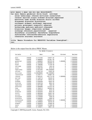 Lecture 3-NHDS                                                                                 50

proc means n mean sum min max data=nhds06;
var male female gendercat white black nativeam
     asian hawaiianpi othrace multirace racenotstat
     racecat married single widowed divorced separated
     msnotstat home dislma disacute disltc alivens
     disceased disstatna discstatcat
     northeast midwest south west regioncat
     private government nonprofit ownercat
     workercomp medicare medicaid othergvmt
     bluecross hmoppo othprivate selfpay
     nocharge othinsure paynotstated    payercat
     docreferal clinreferal hmoreferal hospreferal
     snftransfer othtransfer edsource legalsource
     othsource sourcena sourcecat
;
title 'Means Procedure for NHDS2006 Variables Unweighted';
run;


Below is the output from the above PROC Means.
                                      The MEANS Procedure

      Variable             N            Mean             Sum         Minimum         Maximum
      ƒƒƒƒƒƒƒƒƒƒƒƒƒƒƒƒƒƒƒƒƒƒƒƒƒƒƒƒƒƒƒƒƒƒƒƒƒƒƒƒƒƒƒƒƒƒƒƒƒƒƒƒƒƒƒƒƒƒƒƒƒƒƒƒƒƒƒƒƒƒƒƒƒƒƒƒƒƒƒƒƒƒƒƒƒƒ
      male            376328       0.4110165       154677.00               0       1.0000000
      female          376328       0.5889835       221651.00               0       1.0000000
      gendercat       376328       1.5889835       597979.00       1.0000000       2.0000000
      white           376328       0.5324292       200368.00               0       1.0000000
      black           376328       0.1360382        51195.00               0       1.0000000
      nativeam        376328       0.0027237         1025.00               0       1.0000000
      asian           376328       0.0080196         3018.00               0       1.0000000
      hawaiianpi      376328       0.0010762     405.0000000               0       1.0000000
      othrace         376328       0.0407145        15322.00               0       1.0000000
      multirace       376328     0.000286984     108.0000000               0       1.0000000
      racenotstat     376328       0.2787117       104887.00               0       1.0000000
      racecat         376328       3.3261251      1251714.00       1.0000000       8.0000000
      married         376328       0.1462713        55046.00               0       1.0000000
      single          376328       0.2091367        78704.00               0       1.0000000
      widowed         376328       0.0484258        18224.00               0       1.0000000
      divorced        376328       0.0229109         8622.00               0       1.0000000
      separated       376328       0.0041586         1565.00               0       1.0000000
      msnotstat       376328       0.5690966       214167.00               0       1.0000000
      home            376328       0.7982212       300393.00               0       1.0000000
      dislma          376328       0.0094200         3545.00               0       1.0000000
      disacute        376328       0.0253343         9534.00               0       1.0000000
      disltc          376328       0.0850508        32007.00               0       1.0000000
      alivens         376328       0.0556536        20944.00               0       1.0000000
      disceased       376328       0.0194936         7336.00               0       1.0000000
      disstatna       376328       0.0068265         2569.00               0       1.0000000
      discstatcat     376328       1.6762824       630832.00       1.0000000       7.0000000
      northeast       376328       0.2396633        90192.00               0       1.0000000
      midwest         376328       0.2594970        97656.00               0       1.0000000
      south           376328       0.3769026       141839.00               0       1.0000000
      west            376328       0.1239371        46641.00               0       1.0000000

Copyright © 2009 Raymond R. Arons, Teaneck, NJ, USA
 