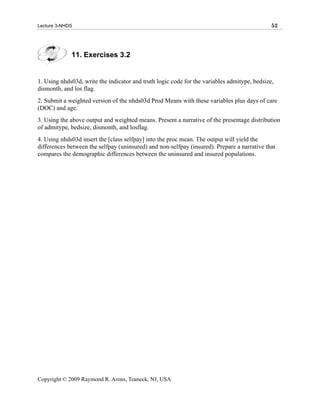 Lecture 3-NHDS                                                                                52




             11. Exercises 3.2


1. Using nhds03d, write the indicator and truth logic code for the variables admitype, bedsize,
dismonth, and los flag.
2. Submit a weighted version of the nhds03d Prod Means with these variables plus days of care
(DOC) and age.
3. Using the above output and weighted means. Present a narrative of the presentage distribution
of admitype, bedsize, dismonth, and losflag.
4. Using nhds03d insert the [class selfpay] into the proc mean. The output will yield the
differences between the selfpay (uninsured) and non-selfpay (insured). Prepare a narrative that
compares the demographic differences between the uninsured and insured populations.




Copyright © 2009 Raymond R. Arons, Teaneck, NJ, USA
 