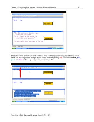 Chapter 1-Navigating SAS Screens, Functions, Icons and Libraries                                  6




                                                 Log Screen




                                                  Editor Screen




The Editor Screen is where you write your SAS code. Make sure you are using the Enhanced Editor,
which will provide you with prompts if your code is in error by turning red. The colors of black, blue,
green and violet tend to be good signs that your coding is OK. .




                                                 Output Screen




                                                  Log Screen




                                                  Editor Screen




Copyright © 2009 Raymond R. Arons, Teaneck, NJ, USA
 