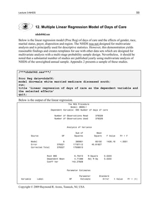 Lecture 3-NHDS                                                                                      53




             12. Multiple Linear Regression Model of Days of Care
             nhds04d.sas

Below is the linear regression model (Proc Reg) of days of care and the effects of gender, race,
marital status, payer, disposition and region. The NHDS was not designed for multivariate
analysis and is principally used for descriptive statistics. However, this demonstration yields
reasonable findings and creates templates for use with other data sets which are designed for
multivariate analysis with a multi-stage probability sample design. Nevertheless, it should be
noted that a substantial number of studies are published yearly using multivariate analysis of
NHDS of the unweighted annual sample. Appendix 2 presents a sample of these studies.


/***nhds04d.sas***/

Proc Reg data=nhds06;
model doc=male white married medicare disceased south;
run;
title 'Linear regression of days of care as the dependent variable and
the selected effects’
quit;

Below is the output of the linear regression.
                                          The REG Procedure
                                            Model: MODEL1
                            Dependent Variable: DOC Number of days of care

                              Number of Observations Read         376328
                              Number of Observations Used         376328



                                          Analysis of Variance

                                                 Sum of            Mean
          Source                    DF          Squares          Square     F Value     Pr > F

          Model                      6            390901           65150    1428.16     <.0001
          Error                 376321          17167112        45.61827
          Corrected Total       376327          17558013



                         Root MSE              6.75413     R-Square        0.0223
                         Dependent Mean        4.71399     Adj R-Sq        0.0222
                         Coeff Var           143.27828



                                          Parameter Estimates

                                                    Parameter         Standard
  Variable       Label                     DF        Estimate            Error      t Value   Pr > |t|


Copyright © 2009 Raymond R. Arons, Teaneck, NJ, USA
 