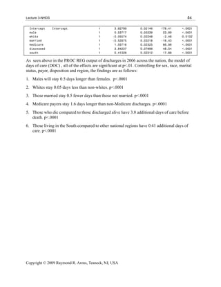 Lecture 3-NHDS                                                                                   54

  Intercept      Intercept                 1         3.82799         0.02146     178.41       <.0001
  male                                     1         0.53717         0.02239      23.99       <.0001
  white                                    1        -0.05574         0.02248      -2.48       0.0132
  married                                  1        -0.52875         0.03218     -16.43       <.0001
  medicare                                 1         1.55716         0.02325      66.98       <.0001
  disceased                                1         3.84237         0.07999      48.04       <.0001
  south                                    1         0.41328         0.02312      17.88       <.0001

As seen above in the PROC REG output of discharges in 2006 across the nation, the model of
days of care (DOC) , all of the effects are significant at p<.01. Controlling for sex, race, marital
status, payer, disposition and region, the findings are as follows:
1. Males will stay 0.5 days longer than females. p<.0001
2. Whites stay 0.05 days less than non-whites. p<.0001
3. Those married stay 0.5 fewer days than those not married. p<.0001
4. Medicare payers stay 1.6 days longer than non-Medicare discharges. p<.0001
5. Those who die compared to those discharged alive have 3.8 additional days of care before
   death. p<.0001
6. Those living in the South compared to other national regions have 0.41 additional days of
   care. p<.0001




Copyright © 2009 Raymond R. Arons, Teaneck, NJ, USA
 