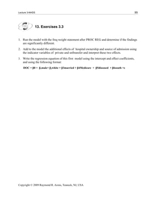 Lecture 3-NHDS                                                                                      55




             13. Exercises 3.3


1. Run the model with the freq weight statement after PROC REG and determine if the findings
   are significantly different.
2. Add to the model the additional effects of hospital ownership and source of admission using
   the indicator variables of private and snftransfer and interpret these two effects.
3. Write the regression equation of this first model using the intercept and effect coefficients,
   and using the following format:
    DOC = β0 + β1male+ β2white + β3married + β4Medicare + β5diseased + β6south +ε




Copyright © 2009 Raymond R. Arons, Teaneck, NJ, USA
 