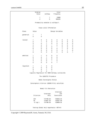 Lecture 3-NHDS                                                                              57

                                    Ordered                           Total
                                      Value       selfpay         Frequency

                                         1              1            15908
                                         2              0           360420

                                    Probability modeled is selfpay=1.



                                        Class Level Information

                 Class          Value                       Design Variables

                 gendercat      1             1
                                2             0

                 racecat        1             0     0         0      0        0     0   0
                                2             1     0         0      0        0     0   0
                                3             0     1         0      0        0     0   0
                                4             0     0         1      0        0     0   0
                                5             0     0         0      1        0     0   0
                                6             0     0         0      0        1     0   0
                                7             0     0         0      0        0     1   0
                                8             0     0         0      0        0     0   1

                 admitcat       1             1     0         0      0
                                2             0     1         0      0
                                3             0     0         0      0
                                4             0     0         1      0
                                5             0     0         0      1

                 regioncat       1          1      0          0
                                 2          0      0          0
                                 3          0      1          0
                                 4          0      0          1
                             Logistic Regression for NHDS     Selfpay (uninsured)

                                         The LOGISTIC Procedure

                                        Model Convergence Status

                             Convergence criterion (GCONV=1E-8) satisfied.



                                            Model Fit Statistics

                                                                   Intercept
                                                  Intercept              and
                                 Criterion             Only       Covariates

                                 AIC              131790.20        123843.34
                                 SC               131801.04        124027.59
                                 -2 Log L         131788.20        123809.34



                                Testing Global Null Hypothesis: BETA=0



Copyright © 2009 Raymond R. Arons, Teaneck, NJ, USA
 