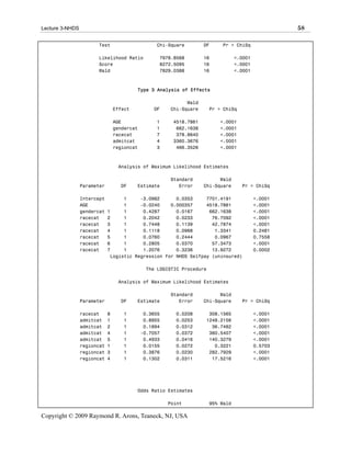 Lecture 3-NHDS                                                                                      58

                       Test                       Chi-Square        DF     Pr > ChiSq

                       Likelihood Ratio            7978.8568        16            <.0001
                       Score                       8272.5095        16            <.0001
                       Wald                        7829.0388        16            <.0001



                                          Type 3 Analysis of Effects

                                                             Wald
                                 Effect          DF    Chi-Square      Pr > ChiSq

                                 AGE              1     4518.7861         <.0001
                                 gendercat        1      662.1638         <.0001
                                 racecat          7      378.8640         <.0001
                                 admitcat         4     3360.3676         <.0001
                                 regioncat        3      466.3526         <.0001



                                  Analysis of Maximum Likelihood Estimates

                                                       Standard           Wald
                 Parameter         DF     Estimate        Error     Chi-Square      Pr > ChiSq

                 Intercept         1     -3.0982      0.0353     7701.4191                 <.0001
                 AGE               1     -0.0240    0.000357     4518.7861                 <.0001
                 gendercat   1     1      0.4287      0.0167      662.1638                 <.0001
                 racecat     2     1      0.2042      0.0233       76.7092                 <.0001
                 racecat     3     1      0.7448      0.1139       42.7874                 <.0001
                 racecat     4     1      0.1118      0.0968        1.3341                 0.2481
                 racecat     5     1      0.0760      0.2444        0.0967                 0.7558
                 racecat     6     1      0.2805      0.0370       57.3473                 <.0001
                 racecat     7     1      1.2076      0.3236       13.9272                 0.0002
                              Logistic Regression for NHDS Selfpay (uninsured)

                                              The LOGISTIC Procedure

                                  Analysis of Maximum Likelihood Estimates

                                                       Standard           Wald
                 Parameter         DF     Estimate        Error     Chi-Square      Pr > ChiSq

                 racecat     8      1         0.3655     0.0208      308.1565              <.0001
                 admitcat    1      1         0.8955     0.0253     1248.2156              <.0001
                 admitcat    2      1         0.1894     0.0312       36.7482              <.0001
                 admitcat    4      1        -0.7057     0.0372      360.5407              <.0001
                 admitcat    5      1         0.4933     0.0416      140.3279              <.0001
                 regioncat   1      1         0.0155     0.0272        0.3221              0.5703
                 regioncat   3      1         0.3876     0.0230      282.7929              <.0001
                 regioncat   4      1         0.1302     0.0311       17.5216              <.0001




                                          Odds Ratio Estimates

                                                       Point           95% Wald

Copyright © 2009 Raymond R. Arons, Teaneck, NJ, USA
 