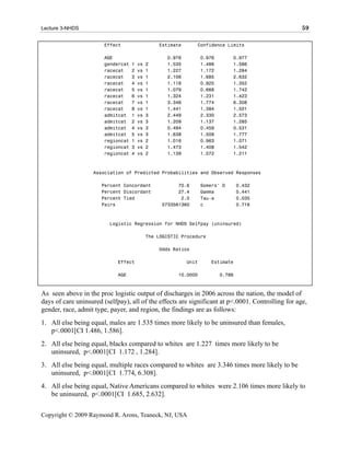Lecture 3-NHDS                                                                                     59

                       Effect                   Estimate      Confidence Limits

                       AGE                         0.976          0.976       0.977
                       gendercat   1   vs   2      1.535          1.486       1.586
                       racecat     2   vs   1      1.227          1.172       1.284
                       racecat     3   vs   1      2.106          1.685       2.632
                       racecat     4   vs   1      1.118          0.925       1.352
                       racecat     5   vs   1      1.079          0.668       1.742
                       racecat     6   vs   1      1.324          1.231       1.423
                       racecat     7   vs   1      3.346          1.774       6.308
                       racecat     8   vs   1      1.441          1.384       1.501
                       admitcat    1   vs   3      2.449          2.330       2.573
                       admitcat    2   vs   3      1.209          1.137       1.285
                       admitcat    4   vs   3      0.494          0.459       0.531
                       admitcat    5   vs   3      1.638          1.509       1.777
                       regioncat   1   vs   2      1.016          0.963       1.071
                       regioncat   3   vs   2      1.473          1.408       1.542
                       regioncat   4   vs   2      1.139          1.072       1.211



                   Association of Predicted Probabilities and Observed Responses

                      Percent Concordant               70.6       Somers' D       0.432
                      Percent Discordant               27.4       Gamma           0.441
                      Percent Tied                      2.0       Tau-a           0.035
                      Pairs                      5733561360       c               0.716



                          Logistic Regression for NHDS Selfpay (uninsured)

                                            The LOGISTIC Procedure

                                                Odds Ratios

                             Effect                        Unit      Estimate

                             AGE                       10.0000            0.786



As seen above in the proc logistic output of discharges in 2006 across the nation, the model of
days of care uninsured (selfpay), all of the effects are significant at p<.0001. Controlling for age,
gender, race, admit type, payer, and region, the findings are as follows:
1. All else being equal, males are 1.535 times more likely to be uninsured than females,
   p<.0001[CI 1.486, 1.586].
2. All else being equal, blacks compared to whites are 1.227 times more likely to be
   uninsured, p<.0001[CI 1.172 , 1.284].
3. All else being equal, multiple races compared to whites are 3.346 times more likely to be
   uninsured, p<.0001[CI 1.774, 6.308].
4. All else being equal, Native Americans compared to whites were 2.106 times more likely to
   be uninsured, p<.0001[CI 1.685, 2.632].


Copyright © 2009 Raymond R. Arons, Teaneck, NJ, USA
 
