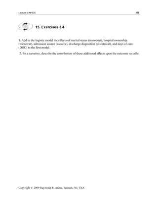 Lecture 3-NHDS                                                                                  61




             15. Exercises 3.4


1. Add to the logistic model the effects of marital status (msnotstat), hospital ownership
(ownercat), admission source (asource), discharge disposition (discstatcat), and days of care
(DOC) to the first model.
2. In a narrative, describe the contribution of these additional effects upon the outcome variable.




Copyright © 2009 Raymond R. Arons, Teaneck, NJ, USA
 