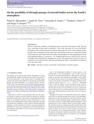 MNRAS 493, 1344–1351 (2020) doi:10.1093/mnras/staa329
Advance Access publication 2020 February 4
On the possibility of through passage of asteroid bodies across the Earth’s
atmosphere
Daniil E. Khrennikov,1
Andrei K. Titov,2
Alexander E. Ershov,1,3
Vladimir I. Pariev4‹
and Sergei V. Karpov1,5,6‹
1Siberian Federal University, Svobodny Av. 79/10, Krasnoyarsk 660041, Russia
2Moscow Institute of Physics and Technology, Institusky Per. 9, Dolgoprudny 141700, Russia
3Institute of Computational Modeling SB RAS, Akademgorodok 50/44, Krasnoyarsk 660036, Russia
4P. N. Lebedev Physical Institute, Leninsky Prosp. 53, Moscow 119991, Russia
5L. V. Kirensky Institute of Physics, Federal Research Center KSC SB RAS, Akademgorodok 50/38, Krasnoyarsk 660036, Russia
6Siberian State University of Science and Technology, Krasnoyarsky Rabochy Av. 31, Krasnoyarsk 660014, Russia
Accepted 2020 January 15. Received 2020 January 12; in original form 2019 June 28
ABSTRACT
We have studied the conditions of through passage of asteroids with diameters 200, 100, and
50 m, consisting of three types of materials – iron, stone, and water ice, across the Earth’s
atmosphere with a minimum trajectory altitude in the range 10–15 km. The conditions of this
passage with a subsequent exit into outer space with the preservation of a substantial fraction
of the initial mass have been found. The results obtained support our idea explaining one of the
long-standing problems of astronomy – the Tunguska phenomenon, which has not received
reasonable and comprehensive interpretations to date. We argue that the Tunguska event was
caused by an iron asteroid body, which passed through the Earth’s atmosphere and continued
to the near-solar orbit.
Key words: meteorites, meteors, meteoroids – minor planets, asteroids: general.
1 INTRODUCTION
The problem of the motion in the Earth’s atmosphere of a large
space body (SB), capable of falling on to the surface of the planet in
the form of meteorites, is now of great interest. An equally urgent
concern is the study of the conditions for the passage of such bodies
through the upper atmosphere, even without collision with the
Earth’s surface, since the shock waves produced by this passage have
a colossal destructive effect (Loh 1963; Hawkins 1964; Martin 1966;
Bronshten 1983; Tom Gehrels 1994; Stulov, Mirskiy & Vyslyi 1995;
Nemchinov, Popova & Teterev 1999; Andruschenko, Syzranova &
Shevelev 2013; Morrison & Robertson 2019; Robertson & Mathias
2019).
Large SBs (1–10 km in size and larger) that carry the poten-
tial danger of collision with the Earth are detected by ordinary
astronomical observations. The bodies of intermediate dimensions
began to be registered relatively recently. Observations of such
bodies and the interpretation of observational data make it possible
to determine the probability of their collision with the Earth, their
properties, and the characteristic features of passage through the
atmosphere, as well as the consequences of fall. The clariﬁcation of
these questions will enable us to assess more accurately the degree
of asteroid hazard.
E-mail: vpariev@td.lpi.ru (VIP); karpov@iph.krasn.ru (SVK)
One of the fundamental problems of meteor physics is the
determination of the pre-atmospheric mass of SBs, since the
intensity of the meteor phenomenon is determined by the kinetic
energy of the body when entering the atmosphere of the planet.
It is known that the velocity of the bodies belonging to the Solar
system at the entrance to the Earth’s atmosphere should be inside
a relatively narrow range 11.2 < Vsn < 72.8 km s−1
(Bronshten
1983), so that the variance of the contribution of the velocity-
squared factor to the kinetic energy does not exceed 50 times. At
the same time, the mass of a meteor body can vary in a much wider
range: from fractions of a gram (micrometeor) to tens of millions of
tons or more (the Tunguska space body), that is, by 13–15 orders of
magnitude.
The goal of this paper is to evaluate the effect on the trajectory
of the SB of its passage through dense layers of the atmosphere,
taking into account the acting forces, the initial velocity, and the
mass and its variation during the ﬂight, to determine the conditions
for possible passage of a large SB through the atmosphere with a
minimum loss of mass without collision with the Earth’s surface.
The obtained results are compared with observational data on the
Tunguska space body with an estimated altitude of maximum energy
release of about 10–15 km to receive evidence in favour of a
new explanation of the Tunguska phenomenon, which attributes
the absence of meteoritic material on the Earth’s surface near the
epicentre to the through passage of the SB across the atmosphere
with a small loss of velocity.
C 2020 The Author(s)
Published by Oxford University Press on behalf of the Royal Astronomical Society
Downloadedfromhttps://academic.oup.com/mnras/article-abstract/493/1/1344/5722124bygueston15May2020
 