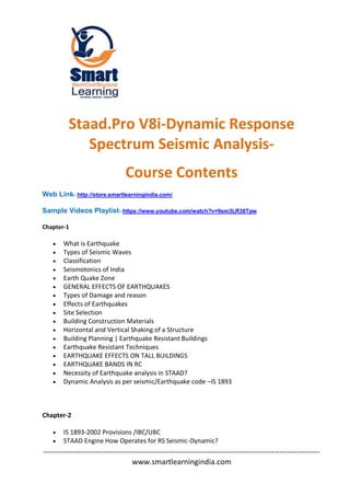 --------------------------------------------------------------------------------------------------------------
www.smartlearningindia.com
Staad.Pro V8i-Dynamic Response
Spectrum Seismic Analysis-
Course Contents
Web Link- http://store.smartlearningindia.com/
Sample Videos Playlist- https://www.youtube.com/watch?v=9sm3LR38Tpw
Chapter-1
 What is Earthquake
 Types of Seismic Waves
 Classification
 Seismotonics of India
 Earth Quake Zone
 GENERAL EFFECTS OF EARTHQUAKES
 Types of Damage and reason
 Effects of Earthquakes
 Site Selection
 Building Construction Materials
 Horizontal and Vertical Shaking of a Structure
 Building Planning | Earthquake Resistant Buildings
 Earthquake Resistant Techniques
 EARTHQUAKE EFFECTS ON TALL BUILDINGS
 EARTHQUAKE BANDS IN RC
 Necessity of Earthquake analysis in STAAD?
 Dynamic Analysis as per seismic/Earthquake code –IS 1893
Chapter-2
 IS 1893-2002 Provisions /IBC/UBC
 STAAD Engine How Operates for RS Seismic-Dynamic?
 