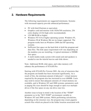 System Requirements, Installation and Start-up
2
2. Hardware Requirements
The following requirements are suggested minimums. Systems
with increased capacity provide enhanced performance.
• PC with Intel-Pentium or equivalent.
• Graphics card and monitor with 1024x768 resolution, 256
color display (16 bit high color recommended).
• 128 MB RAM or higher.
• Windows NT 4.0 or higher operating system. Windows 95,
Windows 98 & Windows Me are no longer supported. The
program works best on Windows 2000 and XP operating
systems.
• Sufficient free space on the hard disk to hold the program and
data files. The disk space requirement will vary depending on
the modules you are installing. A typical minimum is 500MB
free space.
• A multi-media ready system with sound card and speakers is
needed to run the tutorial movies and slide shows.
Note: Additional RAM, disk space, and video memory will
enhance the performance of STAAD.Pro.
Starting with STAAD.Pro Version 2001, the size of structures that
the program can handle has been increased significantly. As a
result of this, the minimum amount of physical + virtual memory
required by the program also has increased to over 600MB. Users
may need to ensure that adequate amounts of virtual memory are
available, and in Windows NT and 2000 systems, parameters such
as paging file sizes should be large enough or span over multiple
drives if the free space on any one drive runs low.
Another issue to keep in mind is the location of the “TEMP”
parameter as in the “SET TEMP” environment variable in
Windows NT and 2000 systems. While performing calculations,
depending on the structure size, the program may create gigantic
scratch files which are placed in the folder location associated with
 