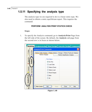 Tutorial 11-60
1.5.11 Specifying the analysis type
The analysis type we are required to do is a linear static type. We
also need to obtain a static equilibrium report. This requires the
command:
PERFORM ANALYSIS PRINT STATICS CHECK
Steps:
1. To specify the Analysis command, go to Analysis/Print Page from
the left side of the screen. By default, the Analysis sub-page from
the second row is in focus as shown below.
Figure 1. 60
 