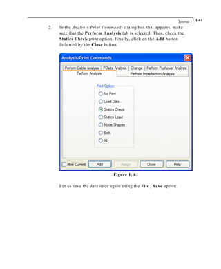 Tutorial 1 1-61
2. In the Analysis/Print Commands dialog box that appears, make
sure that the Perform Analysis tab is selected. Then, check the
Statics Check print option. Finally, click on the Add button
followed by the Close button.
Figure 1. 61
Let us save the data once again using the File | Save option.
 
