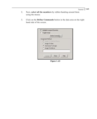 Tutorial 1 1-63
2. Next, select all the members by rubber-banding around them
using the mouse.
3. Click on the Define Commands button in the data area on the right
hand side of the screen.
Figure 1. 63
 
