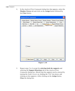 Tutorial 11-64
4. In the Analysis/Print Commands dialog box that appears, select the
Member Forces tab and click on the Assign button followed by
the Close button.
Figure 1. 64
5. Repeat steps 2 to 4 except for selecting both the supports and
selecting the Support Reactions tab in the Analysis/Print
Commands dialog box. (Recall that the supports can be selected by
turning the Nodes Cursor on, holding the ‘Ctrl’ key down, and
clicking on the supports.) After clicking on the Assign button,
Close the dialog box.
 