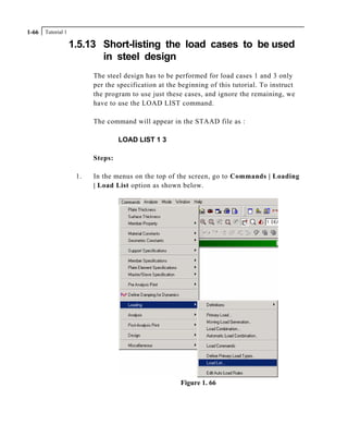 Tutorial 11-66
1.5.13 Short-listing the load cases to be used
in steel design
The steel design has to be performed for load cases 1 and 3 only
per the specification at the beginning of this tutorial. To instruct
the program to use just these cases, and ignore the remaining, we
have to use the LOAD LIST command.
The command will appear in the STAAD file as :
LOAD LIST 1 3
Steps:
1. In the menus on the top of the screen, go to Commands | Loading
| Load List option as shown below.
Figure 1. 66
 