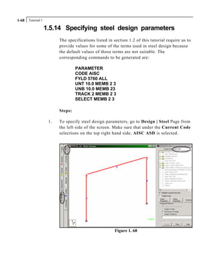 Tutorial 11-68
1.5.14 Specifying steel design parameters
The specifications listed in section 1.2 of this tutorial require us to
provide values for some of the terms used in steel design because
the default values of those terms are not suitable. The
corresponding commands to be generated are:
PARAMETER
CODE AISC
FYLD 5760 ALL
UNT 10.0 MEMB 2 3
UNB 10.0 MEMB 23
TRACK 2 MEMB 2 3
SELECT MEMB 2 3
Steps:
1. To specify steel design parameters, go to Design | Steel Page from
the left side of the screen. Make sure that under the Current Code
selections on the top right hand side, AISC ASD is selected.
Figure 1. 68
 