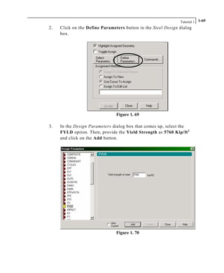 Tutorial 1 1-69
2. Click on the Define Parameters button in the Steel Design dialog
box.
Figure 1. 69
3. In the Design Parameters dialog box that comes up, select the
FYLD option. Then, provide the Yield Strength as 5760 Kip/ft2
and click on the Add button.
Figure 1. 70
 