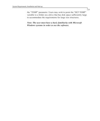 System Requirements, Installation and Start-up
3
the “TEMP” parameter. Users may wish to point the “SET TEMP”
variable to a folder on a drive that has disk space sufficiently large
to accommodate the requirements for large size structures.
Note: The user must have a basic familiarity with Microsoft
Windows systems in order to use the software.
 