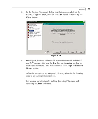 Tutorial 1 1-73
8. In the Design Commands dialog box that appears, click on the
SELECT option. Then, click on the Add button followed by the
Close button.
Figure 1. 74
9. Once again, we need to associate this command with members 2
and 3. You may either use the Use Cursor to Assign method or
first select members 2 and 3 and then use the Assign to Selected
Beams option.
After the parameters are assigned, click anywhere in the drawing
area to un-highlight the members.
Let us save our structure by pulling down the File menu and
selecting the Save command.
 