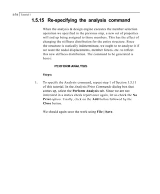 Tutorial 11-74
1.5.15 Re-specifying the analysis command
When the analysis & design engine executes the member selection
operation we specified in the previous step, a new set of properties
will end up being assigned to those members. This has the effect of
changing the stiffness distribution for the entire structure. Since
the structure is statically indeterminate, we ought to re-analyze it if
we want the nodal displacements, member forces, etc. to reflect
this new stiffness distribution. The command to be generated is
hence:
PERFORM ANALYSIS
Steps:
1. To specify the Analysis command, repeat step 1 of Section 1.5.11
of this tutorial. In the Analysis/Print Commands dialog box that
comes up, select the Perform Analysis tab. Since we are not
interested in a statics check report once again, let us check the No
Print option. Finally, click on the Add button followed by the
Close button.
We should again save the work using File | Save.
 