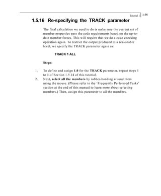 Tutorial 1 1-75
1.5.16 Re-specifying the TRACK parameter
The final calculation we need to do is make sure the current set of
member properties pass the code requirements based on the up-to-
date member forces. This will require that we do a code checking
operation again. To restrict the output produced to a reasonable
level, we specify the TRACK parameter again as:
TRACK 1 ALL
Steps:
1. To define and assign 1.0 for the TRACK parameter, repeat steps 1
to 4 of Section 1.5.14 of this tutorial.
2. Next, select all the members by rubber-banding around them
using the mouse. (Please refer to the ‘Frequently Performed Tasks’
section at the end of this manual to learn more about selecting
members.) Then, assign this parameter to all the members.
 