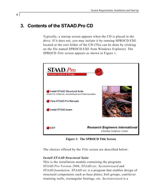 System Requirements, Installation and Start-up
4
3. Contents of the STAAD.Pro CD
Typically, a startup screen appears when the CD is placed in the
drive. If it does not, you may initiate it by running SPROCD.EXE
located at the root folder of the CD (This can be done by clicking
on the file named SPROCD.EXE from Windows Explorer). The
SPROCD Title screen appears as shown in Figure 1.
Figure 1: The SPROCD Title Screen
The choices offered by the Title screen are described below:
Install STAAD Structural Suite
This is the installation module containing the programs
STAAD.Pro Version 2006, STAAD.etc, Sectionwizard and
STAAD.foundation. STAAD.etc is a program that enables design of
structural components such as base plates, bolt groups, cantilever
retaining walls, rectangular footings, etc. Sectionwizard is a
 