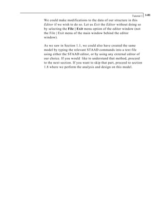 Tutorial 1 1-81
We could make modifications to the data of our structure in this
Editor if we wish to do so. Let us Exit the Editor without doing so
by selecting the File | Exit menu option of the editor window (not
the File | Exit menu of the main window behind the editor
window).
As we saw in Section 1.1, we could also have created the same
model by typing the relevant STAAD commands into a text file
using either the STAAD editor, or by using any external editor of
our choice. If you would like to understand that method, proceed
to the next section. If you want to skip that part, proceed to section
1.8 where we perform the analysis and design on this model.
 
