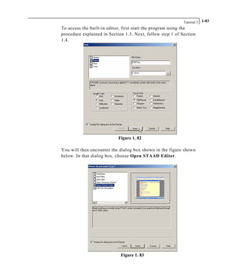 Tutorial 1 1-83
To access the built-in editor, first start the program using the
procedure explained in Section 1.3. Next, follow step 1 of Section
1.4.
Figure 1. 82
You will then encounter the dialog box shown in the figure shown
below. In that dialog box, choose Open STAAD Editor.
Figure 1. 83
 