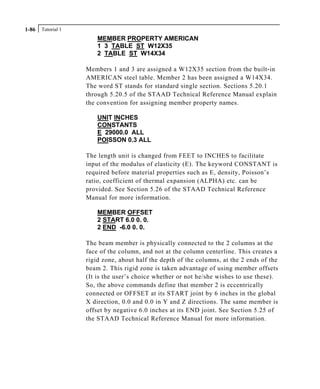 Tutorial 11-86
MEMBER PROPERTY AMERICAN
1 3 TABLE ST W12X35
2 TABLE ST W14X34
Members 1 and 3 are assigned a W12X35 section from the built-in
AMERICAN steel table. Member 2 has been assigned a W14X34.
The word ST stands for standard single section. Sections 5.20.1
through 5.20.5 of the STAAD Technical Reference Manual explain
the convention for assigning member property names.
UNIT INCHES
CONSTANTS
E 29000.0 ALL
POISSON 0.3 ALL
The length unit is changed from FEET to INCHES to facilitate
input of the modulus of elasticity (E). The keyword CONSTANT is
required before material properties such as E, density, Poisson’s
ratio, coefficient of thermal expansion (ALPHA) etc. can be
provided. See Section 5.26 of the STAAD Technical Reference
Manual for more information.
MEMBER OFFSET
2 START 6.0 0. 0.
2 END -6.0 0. 0.
The beam member is physically connected to the 2 columns at the
face of the column, and not at the column centerline. This creates a
rigid zone, about half the depth of the columns, at the 2 ends of the
beam 2. This rigid zone is taken advantage of using member offsets
(It is the user’s choice whether or not he/she wishes to use these).
So, the above commands define that member 2 is eccentrically
connected or OFFSET at its START joint by 6 inches in the global
X direction, 0.0 and 0.0 in Y and Z directions. The same member is
offset by negative 6.0 inches at its END joint. See Section 5.25 of
the STAAD Technical Reference Manual for more information.
 