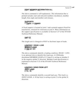Tutorial 1 1-87
PRINT MEMBER INFORMATION ALL
The above command is self-explanatory. The information that is
printed includes start and end joint numbers (incidence), member
length, beta angle and member end releases.
SUPPORTS
1 FIXED ; 4 PINNED
A fixed support is located at joint 1 and a pinned support (fixed for
translations, released for rotations) at joint 4. More information on
the support specification is available in Section 5.27 of the STAAD
Technical Reference Manual.
UNIT FT
The length unit is changed to FEET to facilitate input of loads.
LOADING 1 DEAD + LIVE
MEMBER LOAD
2 UNI GY -2.5
The above commands identify a loading condition. DEAD + LIVE
is an optional title to identify this load case. A UNIformly
distributed MEMBER LOAD of 2.5 kips/ft is acting on member 2
in the negative global Y direction. Member Load specification is
explained in Section 5.32 of the STAAD Technical Reference
Manual.
LOADING 2 WIND FROM LEFT
JOINT LOAD
2 FX 10.
The above commands identify a second load case. This load is a
JOINT LOAD. A 10 kip force is acting at joint 2 in the global X
direction.
 