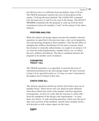 Tutorial 1 1-89
ksf (40 ksi) since it is different from the default value of 36 ksi.
The TRACK parameter controls the level of description of the
output, 2.0 being the most detailed. The LOAD LIST command
lists the load cases (1 and 3) to be used in the design. The SELECT
MEMBER command asks the program to come up with the most
economical section for members 2 and 3 in the context of the above
analysis.
PERFORM ANALYSIS
When the analysis & design engine executes the member selection
operation we specified in the previous step, a new set of properties
will end up being assigned to those members. This has the effect of
changing the stiffness distribution for the entire structure. Since
the structure is statically indeterminate, we ought to re-analyze it if
we want the nodal displacements, member forces, etc. to reflect
this new stiffness distribution. The above command instructs the
program to do another cycle of analysis.
PARAMETER
TRACK 1 ALL
The TRACK parameter is re-specified. It controls the level of
information produced in the steel design output. We have lowered
it from 2.0 we specified earlier to 1.0 since we aren’t interested in
the highest level of detail at this time.
CHECK CODE ALL
The analysis operation carried out earlier will create a new set of
member forces. These forces will very likely be quite different
from those which were used in the member selection operation.
Consequently, we have to verify that the structure is safely able –
from the standpoint of the design code requirements – to carry
these new forces. A code checking operation, which uses the up-to-
date cross sections of the members, and the latest member forces,
will provide us with a status report on this issue.
FINISH
 